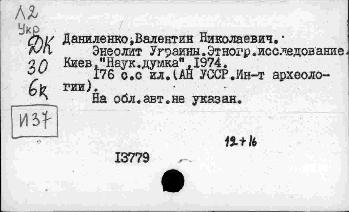 ﻿зо
Даниленко,Валентин Николаевич.1
Энеолит Украины.Этногр.исследование Киев, "Наук.думка",1974.
176 с.с ил.(АН УССР.Ин-т археологии).
На обл.авт.не указан.
Я
11* 1ь
13779